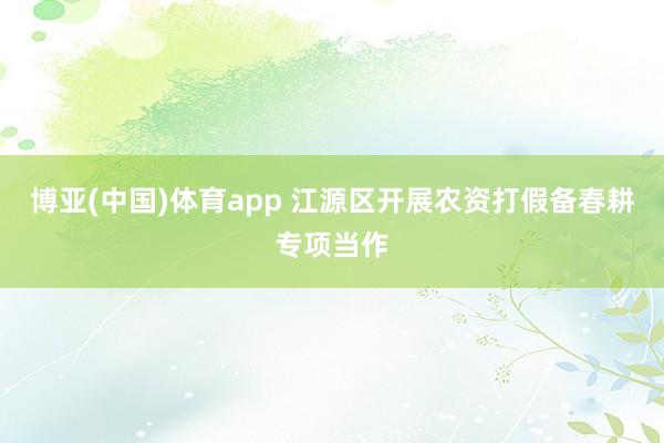 博亚(中国)体育app 江源区开展农资打假备春耕专项当作