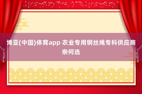 博亚(中国)体育app 农业专用钢丝绳专科供应商奈何选