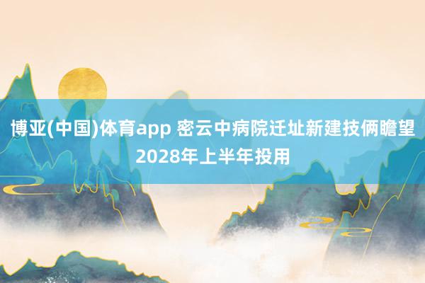 博亚(中国)体育app 密云中病院迁址新建技俩瞻望2028年上半年投用