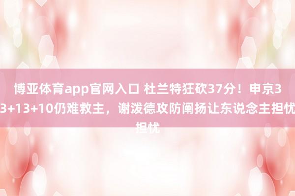 博亚体育app官网入口 杜兰特狂砍37分！申京33+13+10仍难救主，谢泼德攻防阐扬让东说念主担忧