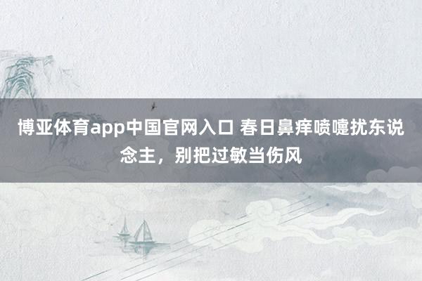 博亚体育app中国官网入口 春日鼻痒喷嚏扰东说念主，别把过敏当伤风