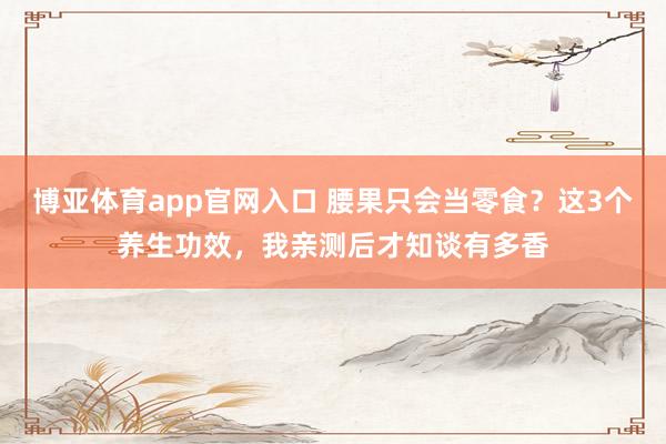 博亚体育app官网入口 腰果只会当零食？这3个养生功效，我亲测后才知谈有多香
