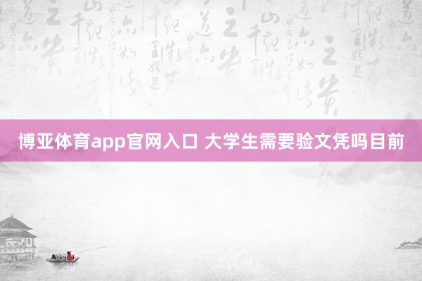 博亚体育app官网入口 大学生需要验文凭吗目前