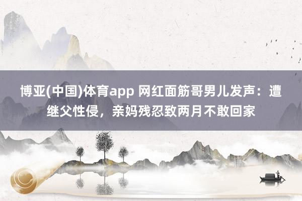 博亚(中国)体育app 网红面筋哥男儿发声：遭继父性侵，亲妈残忍致两月不敢回家