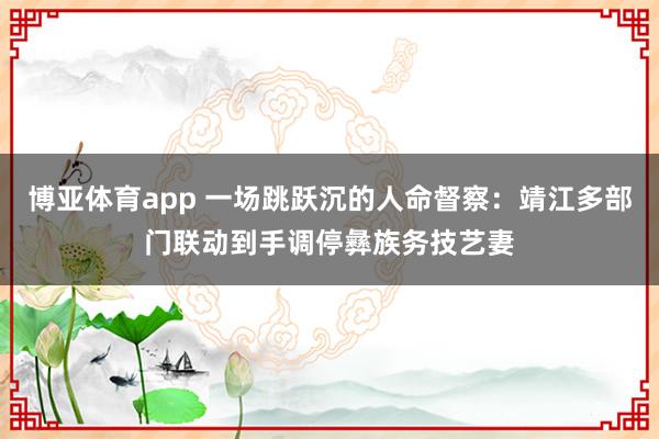 博亚体育app 一场跳跃沉的人命督察：靖江多部门联动到手调停彝族务技艺妻