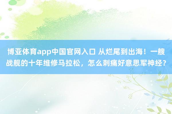 博亚体育app中国官网入口 从烂尾到出海！一艘战舰的十年维修马拉松，怎么刺痛好意思军神经？
