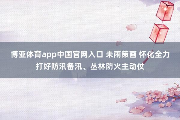 博亚体育app中国官网入口 未雨策画 怀化全力打好防汛备汛、丛林防火主动仗