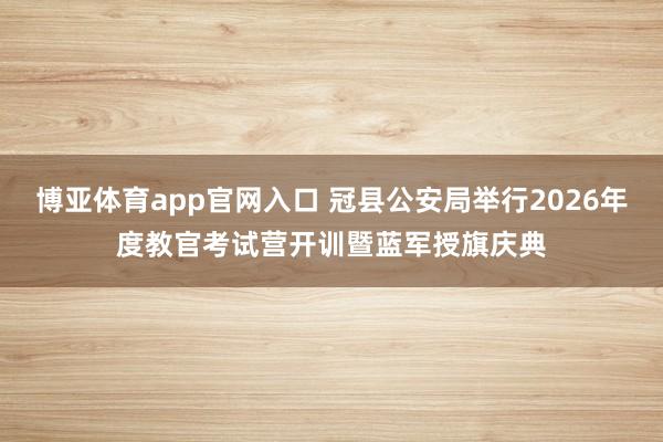 博亚体育app官网入口 冠县公安局举行2026年度教官考试营开训暨蓝军授旗庆典