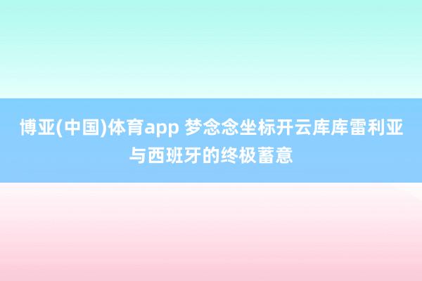 博亚(中国)体育app 梦念念坐标开云库库雷利亚与西班牙的终极蓄意