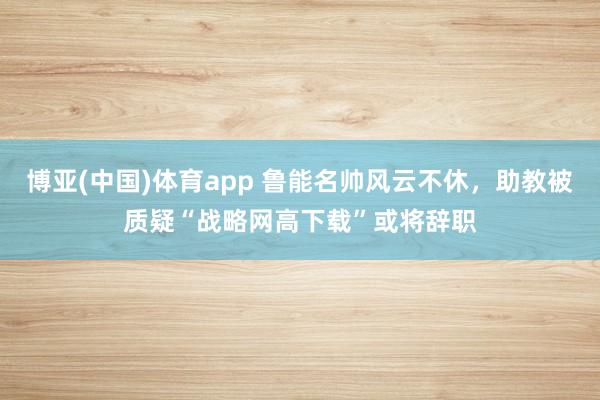 博亚(中国)体育app 鲁能名帅风云不休，助教被质疑“战略网高下载”或将辞职
