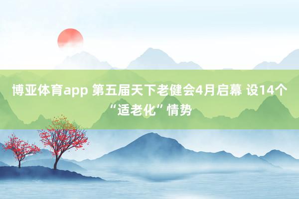 博亚体育app 第五届天下老健会4月启幕 设14个“适老化”情势