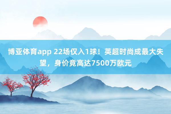 博亚体育app 22场仅入1球！英超时尚成最大失望，身价竟高达7500万欧元