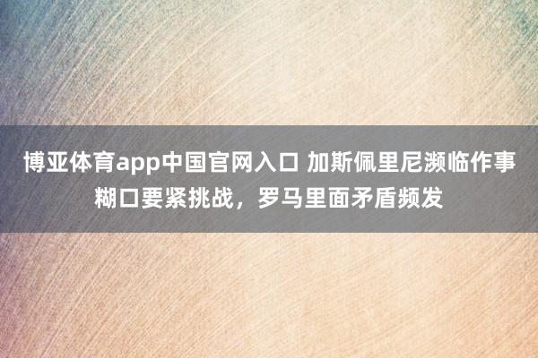 博亚体育app中国官网入口 加斯佩里尼濒临作事糊口要紧挑战，罗马里面矛盾频发