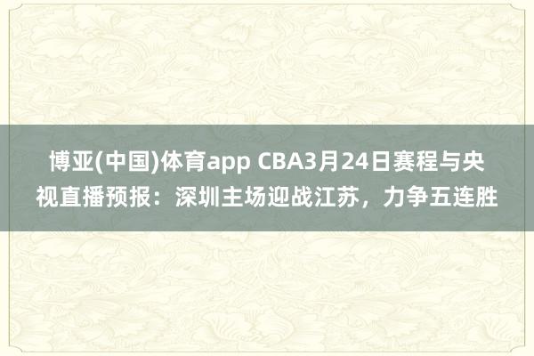 博亚(中国)体育app CBA3月24日赛程与央视直播预报：深圳主场迎战江苏，力争五连胜