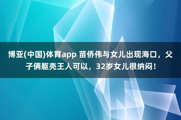 博亚(中国)体育app 苗侨伟与女儿出现海口，父子俩躯壳王人可以，32岁女儿很纳闷！
