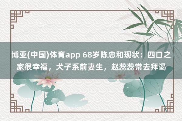 博亚(中国)体育app 68岁陈忠和现状：四口之家很幸福，犬子系前妻生，赵蕊蕊常去拜谒