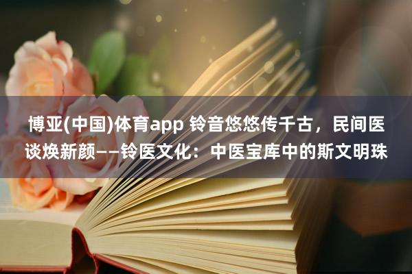 博亚(中国)体育app 铃音悠悠传千古，民间医谈焕新颜——铃医文化：中医宝库中的斯文明珠