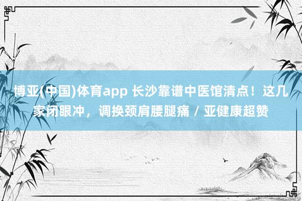 博亚(中国)体育app 长沙靠谱中医馆清点！这几家闭眼冲，调换颈肩腰腿痛 / 亚健康超赞