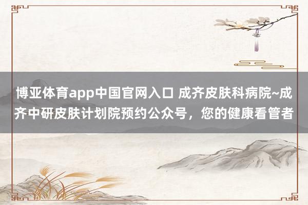博亚体育app中国官网入口 成齐皮肤科病院~成齐中研皮肤计划院预约公众号，您的健康看管者