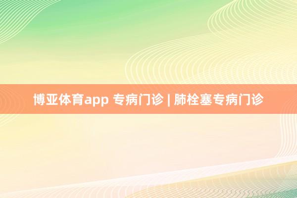 博亚体育app 专病门诊 | 肺栓塞专病门诊