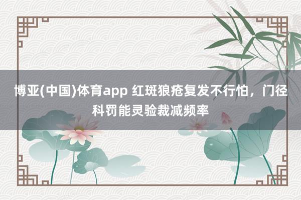 博亚(中国)体育app 红斑狼疮复发不行怕，门径科罚能灵验裁减频率