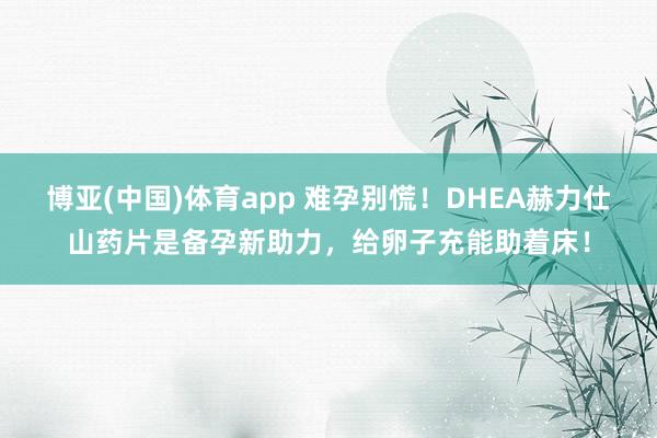 博亚(中国)体育app 难孕别慌！DHEA赫力仕山药片是备孕新助力，给卵子充能助着床！