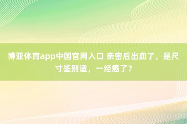 博亚体育app中国官网入口 亲密后出血了，是尺寸鉴别适，一经癌了？