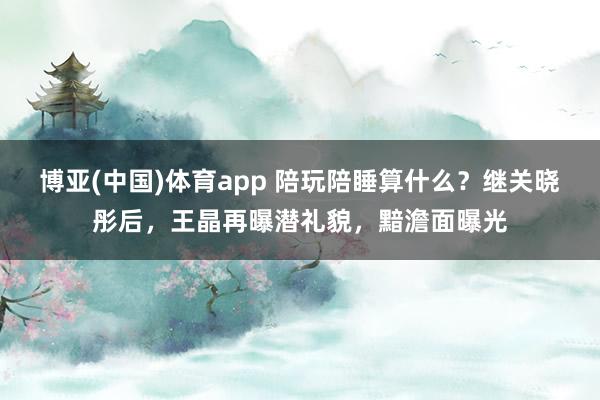 博亚(中国)体育app 陪玩陪睡算什么？继关晓彤后，王晶再曝潜礼貌，黯澹面曝光