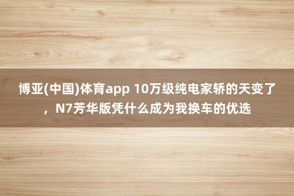 博亚(中国)体育app 10万级纯电家轿的天变了，N7芳华版凭什么成为我换车的优选