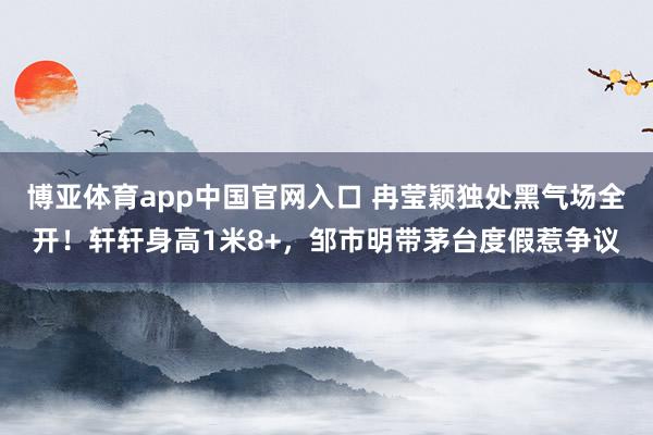 博亚体育app中国官网入口 冉莹颖独处黑气场全开！轩轩身高1米8+，邹市明带茅台度假惹争议