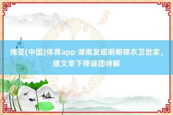 博亚(中国)体育app 湖南发现明朝锦衣卫世家，建文帝下降谜团待解