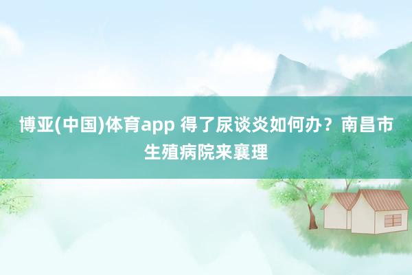 博亚(中国)体育app 得了尿谈炎如何办？南昌市生殖病院来襄理