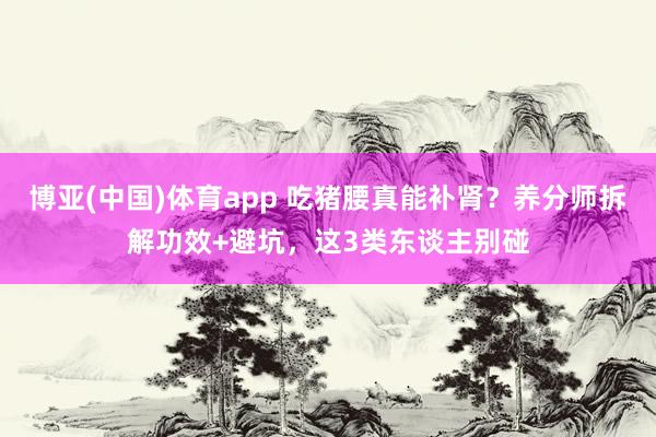 博亚(中国)体育app 吃猪腰真能补肾？养分师拆解功效+避坑，这3类东谈主别碰