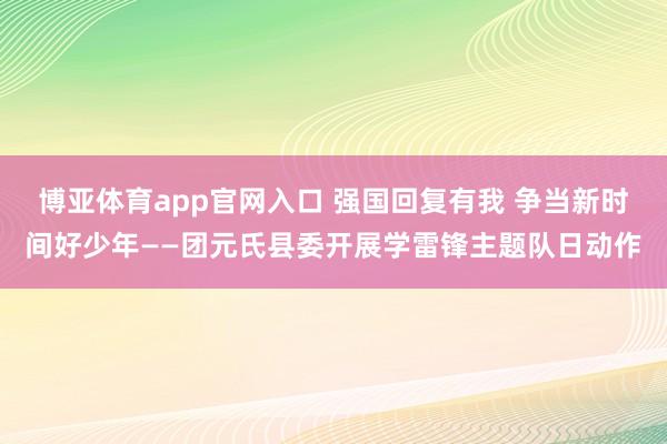 博亚体育app官网入口 强国回复有我 争当新时间好少年——团元氏县委开展学雷锋主题队日动作