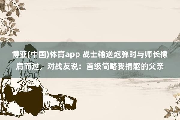 博亚(中国)体育app 战士输送炮弹时与师长擦肩而过，对战友说：首级简略我捐躯的父亲