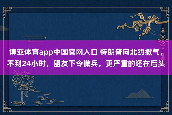 博亚体育app中国官网入口 特朗普向北约撒气，不到24小时，盟友下令撤兵，更严重的还在后头