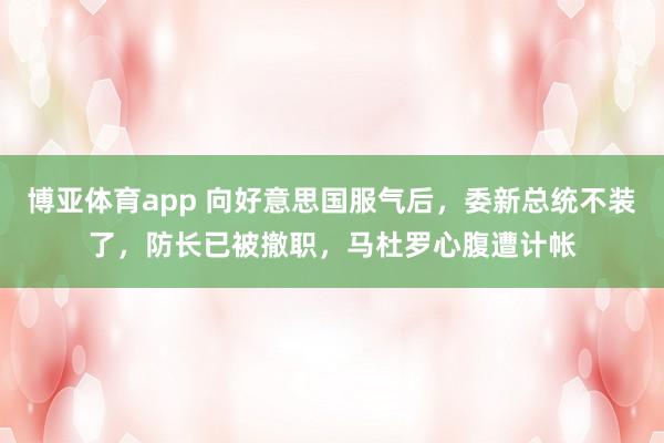博亚体育app 向好意思国服气后，委新总统不装了，防长已被撤职，马杜罗心腹遭计帐