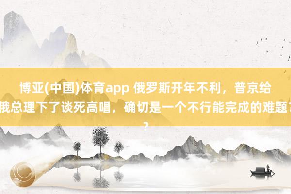 博亚(中国)体育app 俄罗斯开年不利，普京给俄总理下了谈死高唱，确切是一个不行能完成的难题？