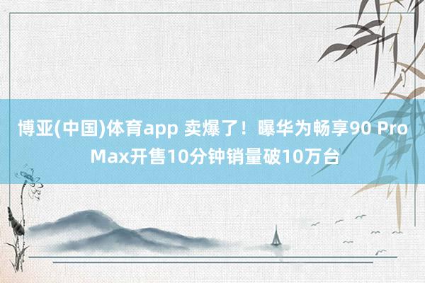 博亚(中国)体育app 卖爆了！曝华为畅享90 Pro Max开售10分钟销量破10万台