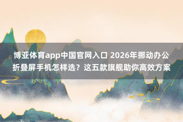 博亚体育app中国官网入口 2026年挪动办公折叠屏手机怎样选？这五款旗舰助你高效方案