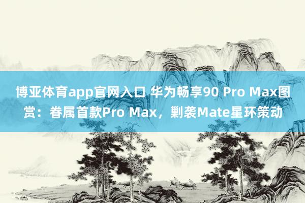 博亚体育app官网入口 华为畅享90 Pro Max图赏：眷属首款Pro Max，剿袭Mate星环策动
