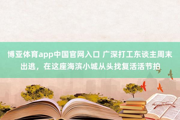 博亚体育app中国官网入口 广深打工东谈主周末出逃，在这座海滨小城从头找复活活节拍