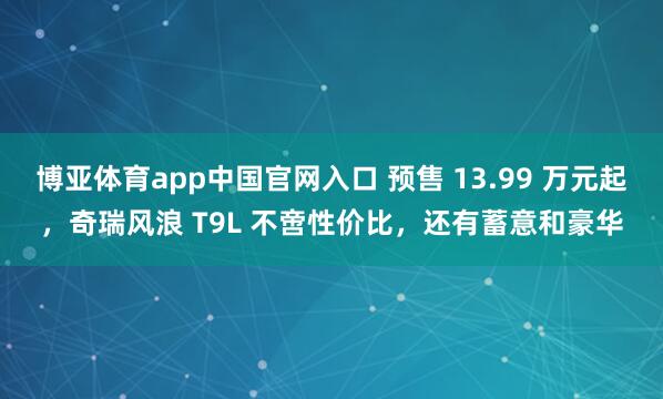博亚体育app中国官网入口 预售 13.99 万元起，奇瑞风浪 T9L 不啻性价比，还有蓄意和豪华