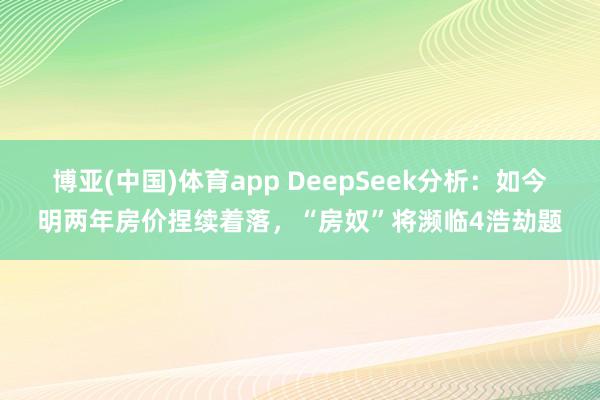 博亚(中国)体育app DeepSeek分析：如今明两年房价捏续着落，“房奴”将濒临4浩劫题