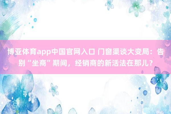 博亚体育app中国官网入口 门窗渠谈大变局：告别“坐商”期间，经销商的新活法在那儿？