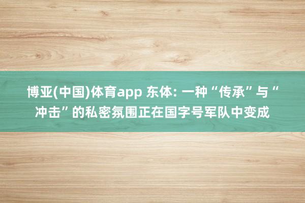 博亚(中国)体育app 东体: 一种“传承”与“冲击”的私密氛围正在国字号军队中变成
