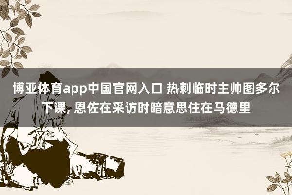 博亚体育app中国官网入口 热刺临时主帅图多尔下课， 恩佐在采访时暗意思住在马德里