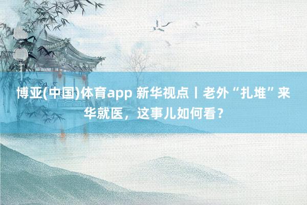 博亚(中国)体育app 新华视点丨老外“扎堆”来华就医，这事儿如何看？