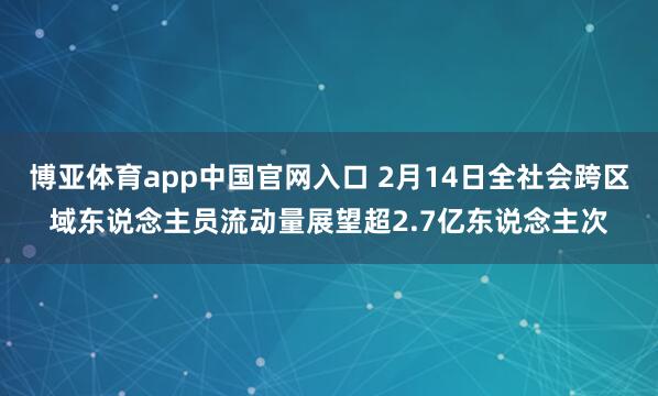 博亚体育app中国官网入口 2月14日全社会跨区域东说念主员流动量展望超2.7亿东说念主次
