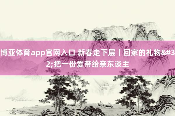 博亚体育app官网入口 新春走下层｜回家的礼物 把一份爱带给亲东谈主